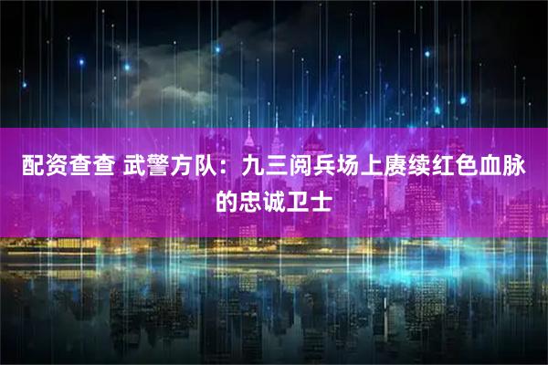 配资查查 武警方队:九三阅兵场上赓续红色血脉的忠诚卫士