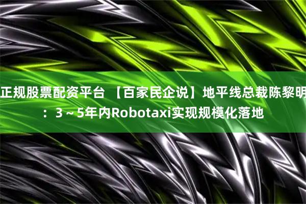 正规股票配资平台 【百家民企说】地平线总裁陈黎明:3~5年内Robotaxi实现规模化落地