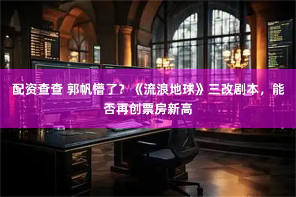 配资查查 郭帆懵了?《流浪地球》三改剧本,能否再创票房新高