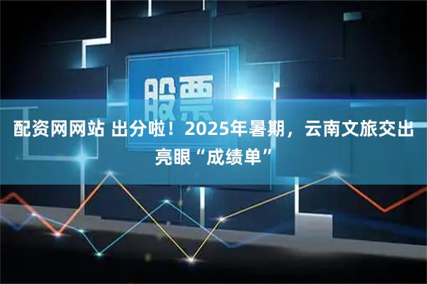 配资网网站 出分啦！2025年暑期，云南文旅交出亮眼“成绩单”