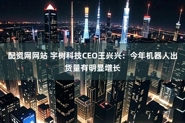 配资网网站 宇树科技CEO王兴兴:今年机器人出货量有明显增长