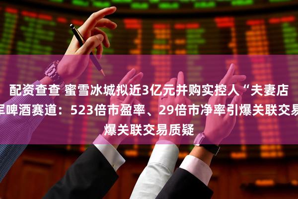 配资查查 蜜雪冰城拟近3亿元并购实控人“夫妻店”进军啤酒赛道:523倍市盈率、29倍市净率引爆关联交易质疑