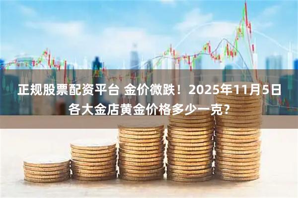 正规股票配资平台 金价微跌！2025年11月5日各大金店黄金价格多少一克？
