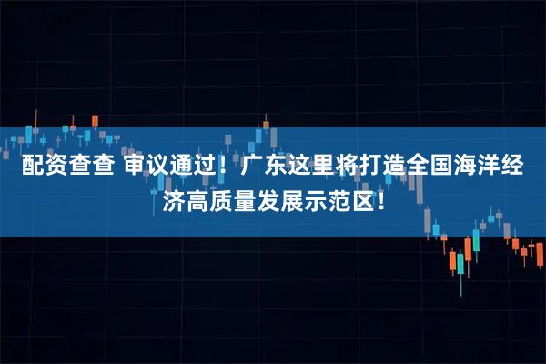 配资查查 审议通过！广东这里将打造全国海洋经济高质量发展示范区！