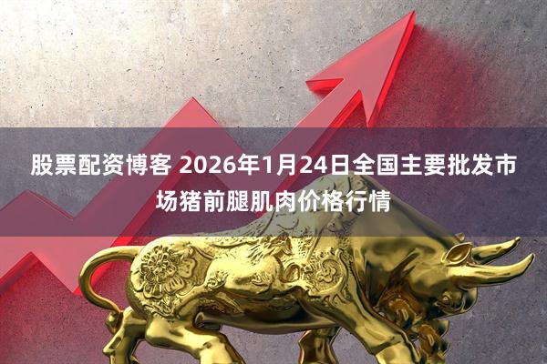 股票配资博客 2026年1月24日全国主要批发市场猪前腿肌肉价格行情