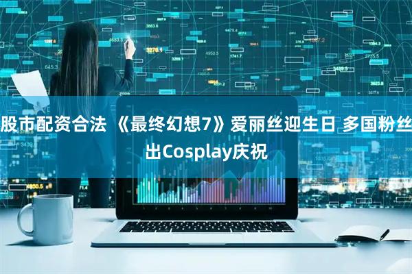股市配资合法 《最终幻想7》爱丽丝迎生日 多国粉丝出Cosplay庆祝