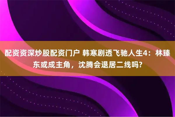 配资资深炒股配资门户 韩寒剧透飞驰人生4：林臻东或成主角，沈腾会退居二线吗?