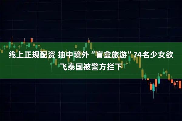 线上正规配资 抽中境外“盲盒旅游”?4名少女欲飞泰国被警方拦下