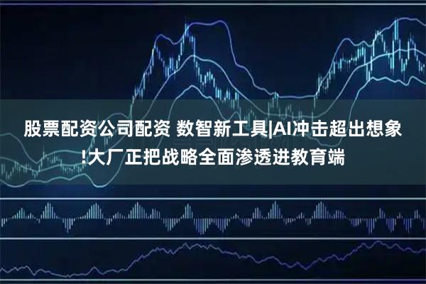 股票配资公司配资 数智新工具|AI冲击超出想象!大厂正把战略全面渗透进教育端