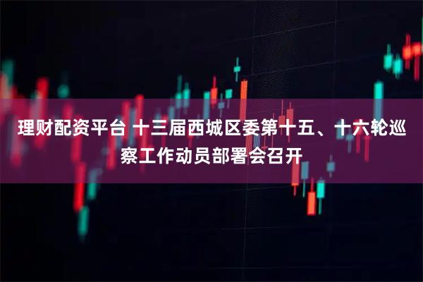 理财配资平台 十三届西城区委第十五、十六轮巡察工作动员部署会召开