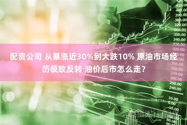 配资公司 从暴涨近30%到大跌10% 原油市场经历极致反转 油价后市怎么走？