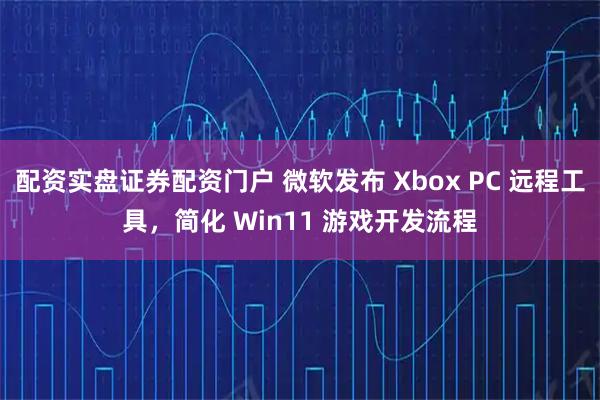 配资实盘证券配资门户 微软发布 Xbox PC 远程工具，简化 Win11 游戏开发流程