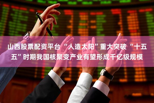 山西股票配资平台 “人造太阳”重大突破 “十五五”时期我国核聚变产业有望形成千亿级规模