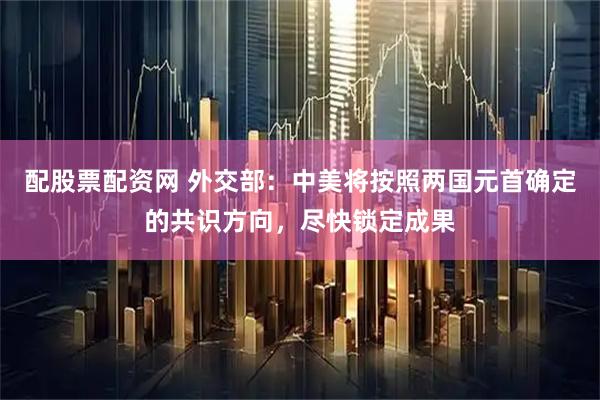 配股票配资网 外交部：中美将按照两国元首确定的共识方向，尽快锁定成果