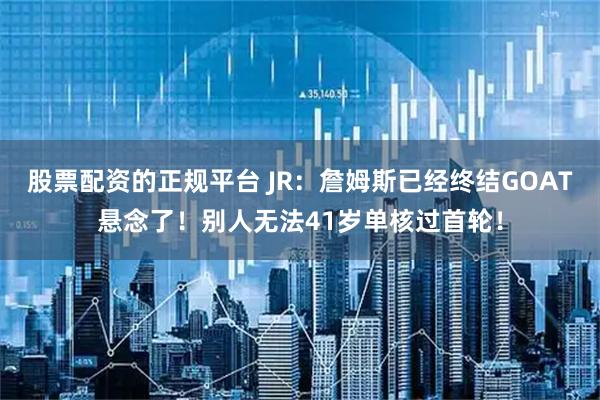 股票配资的正规平台 JR：詹姆斯已经终结GOAT悬念了！别人无法41岁单核过首轮！