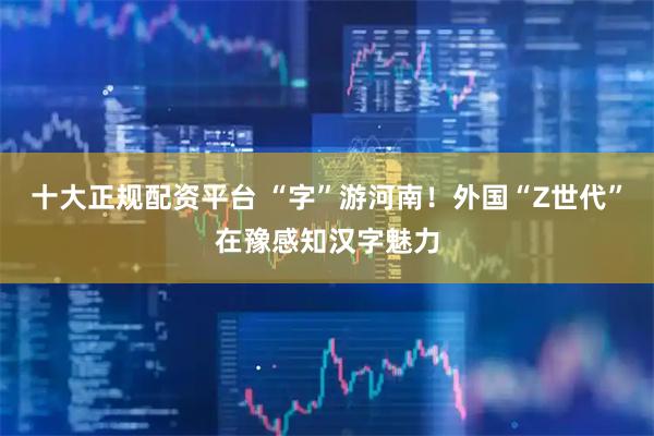 十大正规配资平台 “字”游河南！外国“Z世代”在豫感知汉字魅力