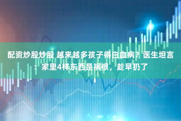 配资炒股炒股 越来越多孩子得白血病？医生坦言：家里4样东西是祸根，趁早扔了