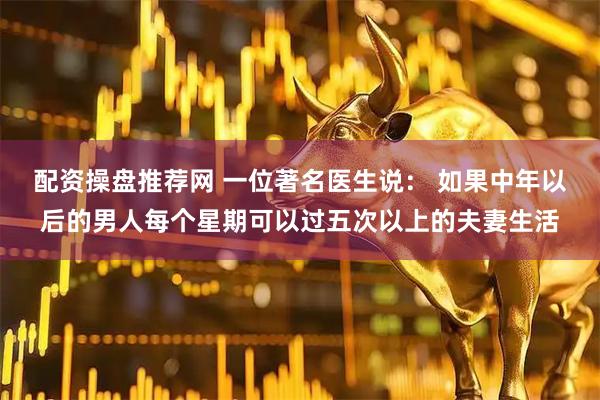 配资操盘推荐网 一位著名医生说： 如果中年以后的男人每个星期可以过五次以上的夫妻生活