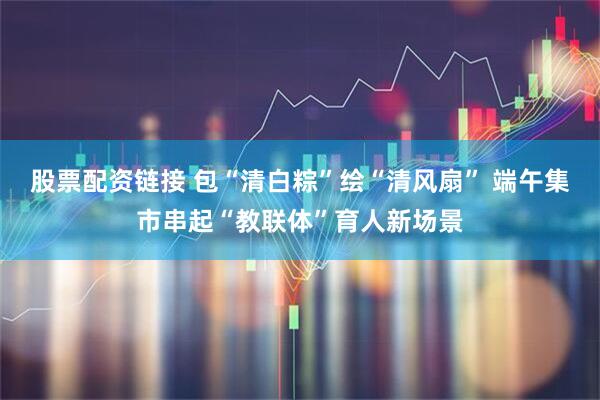 股票配资链接 包“清白粽”绘“清风扇” 端午集市串起“教联体”育人新场景