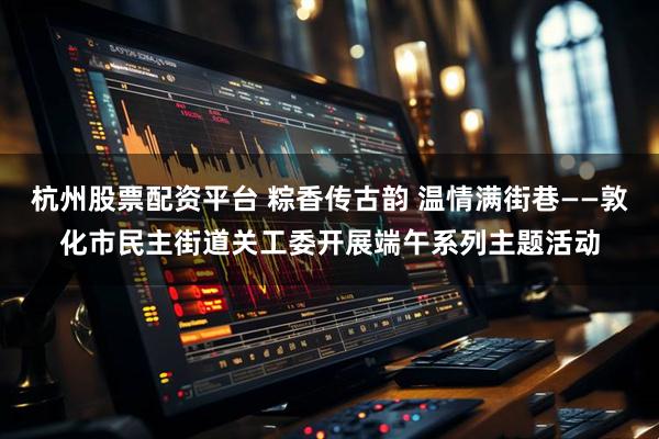 杭州股票配资平台 粽香传古韵 温情满街巷——敦化市民主街道关工委开展端午系列主题活动
