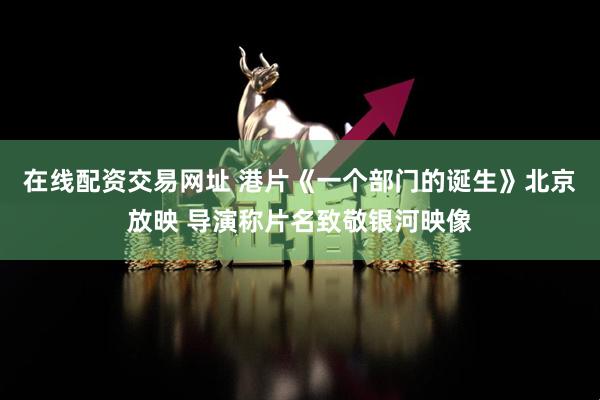 在线配资交易网址 港片《一个部门的诞生》北京放映 导演称片名致敬银河映像