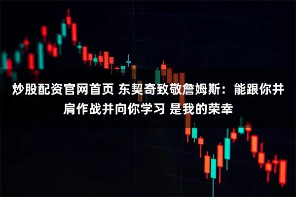 炒股配资官网首页 东契奇致敬詹姆斯：能跟你并肩作战并向你学习 是我的荣幸