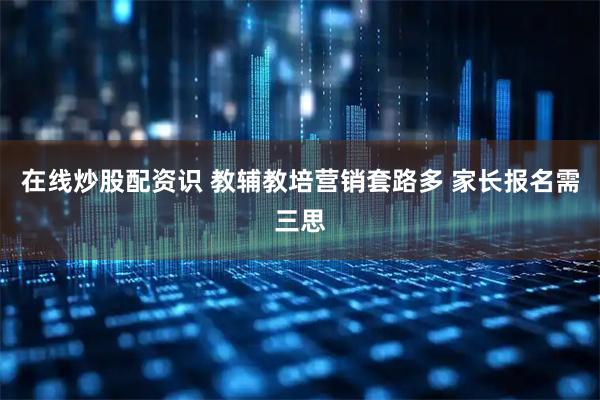 在线炒股配资识 教辅教培营销套路多 家长报名需三思