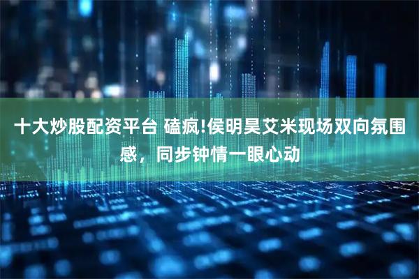 十大炒股配资平台 磕疯!侯明昊艾米现场双向氛围感，同步钟情一眼心动