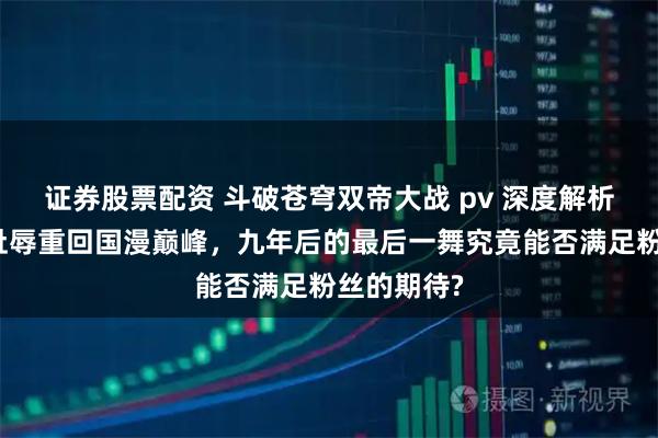 证券股票配资 斗破苍穹双帝大战 pv 深度解析：从国漫耻辱重回国漫巅峰，九年后的最后一舞究竟能否满足粉丝的期待?
