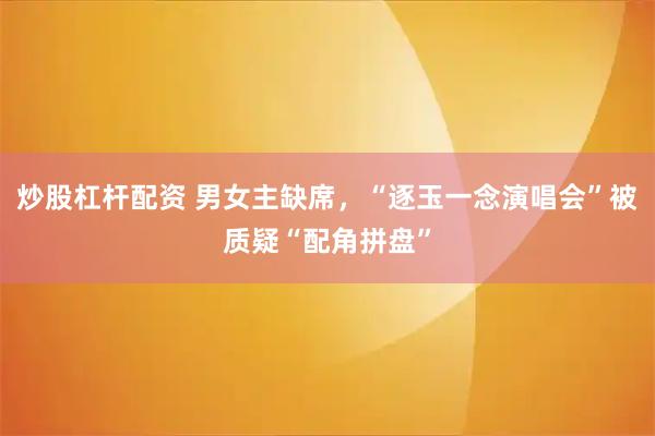 炒股杠杆配资 男女主缺席，“逐玉一念演唱会”被质疑“配角拼盘”